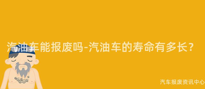 汽油车能报废吗-汽油车的寿命有多长？