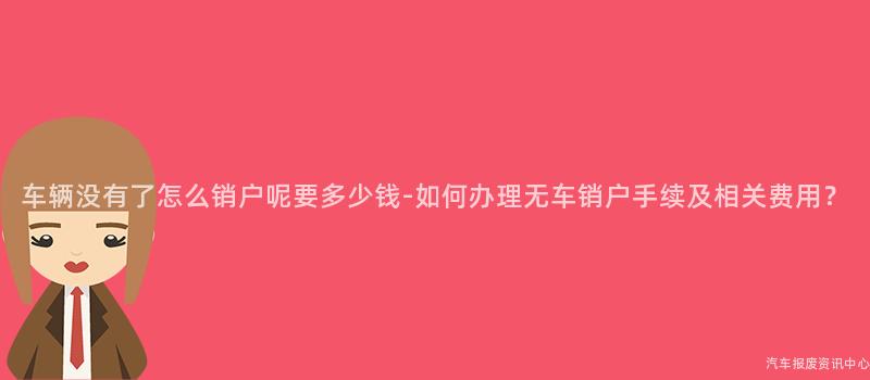 车辆没有了怎么销户呢要多少钱-如何办理无车销户手续及相关费用？