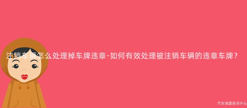 注销车辆怎么处理掉车牌违章-如何有效处理被注销车辆的违章车牌？