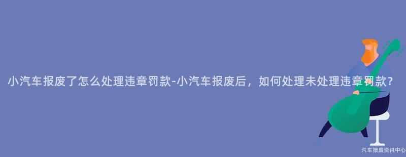 小汽车报废了怎么处理违章罚款-小汽车报废后，如何处理未处理违章罚款？