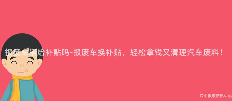 报废车辆给补贴吗-报废车换补贴，轻松拿钱又清理汽车废料！