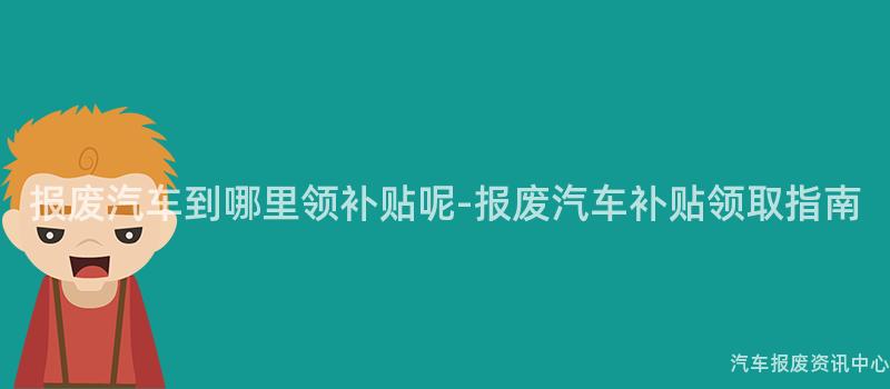 报废汽车到哪里领补贴呢-报废汽车补贴领取指南