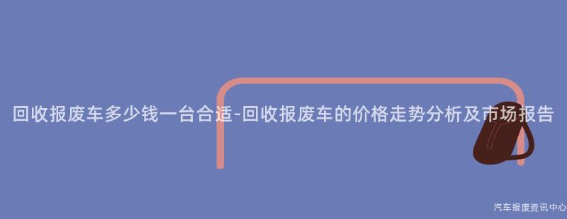 回收报废车多少钱一台合适-回收报废车的价格走势分析及市场报告