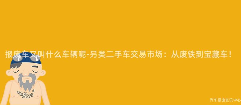 报废车又叫什么车辆呢-另类二手车交易市场：从废铁到宝藏车！