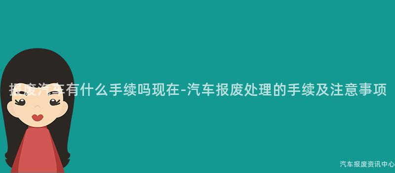 报废汽车有什么手续吗现在-汽车报废处理的手续及注意事项