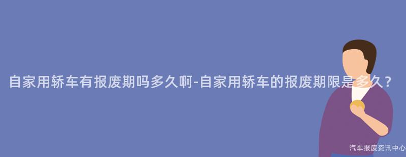 自家用轿车有报废期吗多久啊-自家用轿车的报废期限是多久？