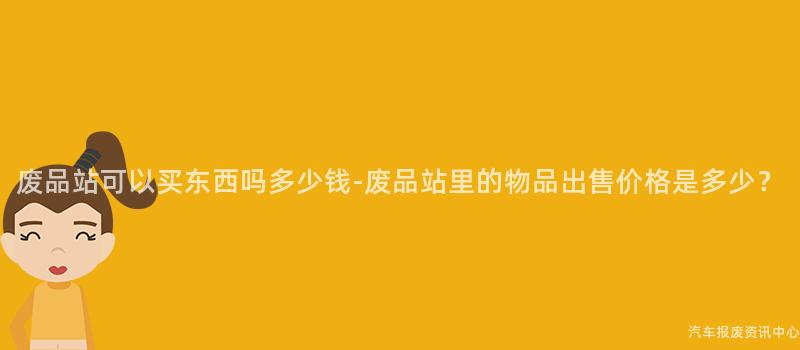 废品站可以买东西吗多少钱-废品站里的物品出售价格是多少？