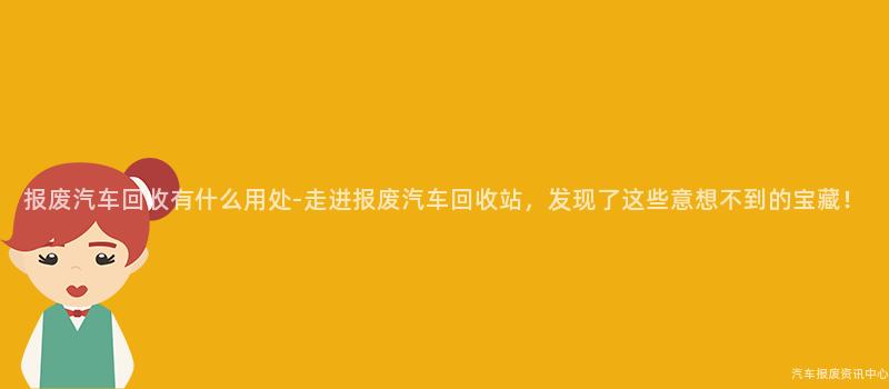 报废汽车回收有什么用处-走进报废汽车回收站，发现了这些意想不到的宝藏！