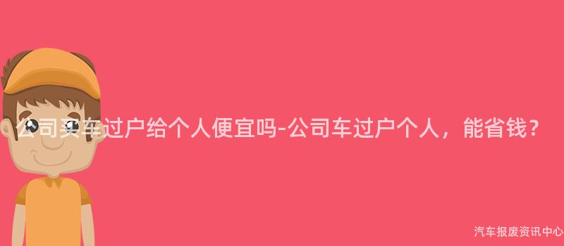 公司买车过户给个人便宜吗-公司车过户个人，能省钱？