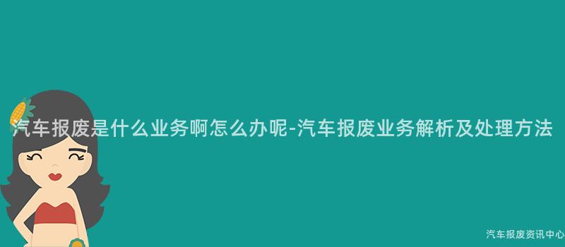 汽车报废是什么业务啊怎么办呢-汽车报废业务解析及处理方法