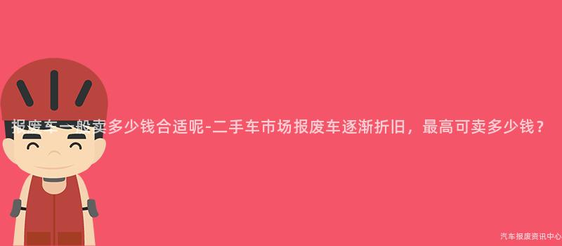 报废车一般卖多少钱合适呢-二手车市场报废车逐渐折旧，最高可卖多少钱？