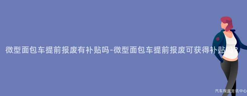 微型面包车提前报废有补贴吗-微型面包车提前报废可获得补贴吗？