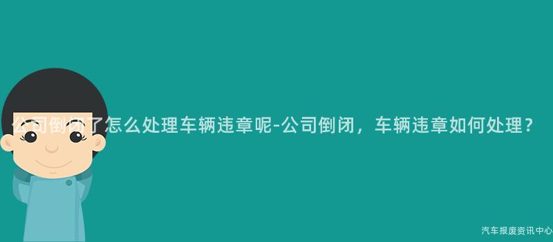 公司倒闭了怎么处理车辆违章呢-公司倒闭，车辆违章如何处理？