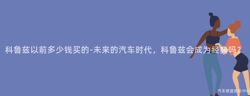 科鲁兹以前多少钱买的-未来的汽车时代，科鲁兹会成为经典吗？