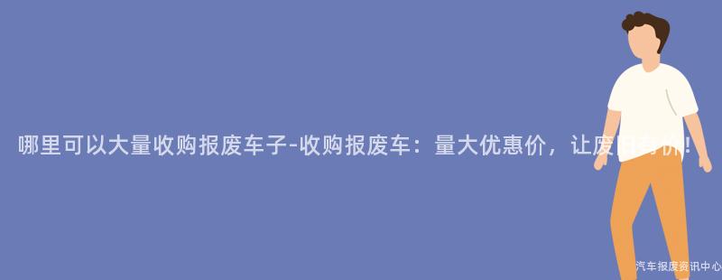 哪里可以大量收购报废车子-收购报废车：量大优惠价，让废旧有价！