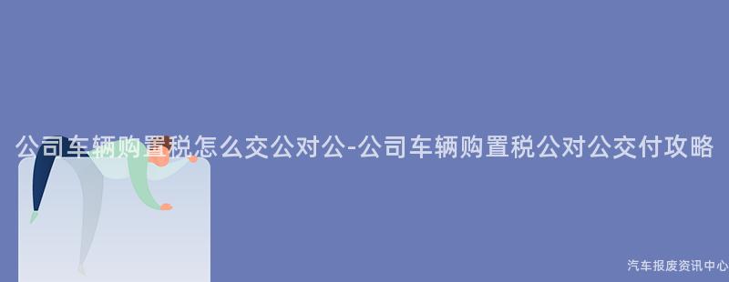 公司车辆购置税怎么交公对公-公司车辆购置税公对公交付攻略