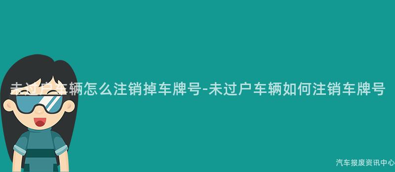 未过户车辆怎么注销掉车牌号-未过户车辆如何注销车牌号