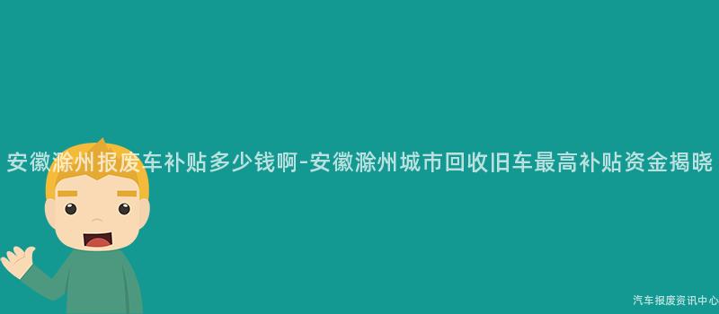安徽滁州报废车补贴多少钱啊-安徽滁州城市回收旧车最高补贴资金揭晓