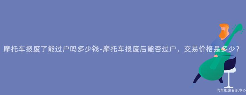 摩托车报废了能过户吗多少钱-摩托车报废后能否过户，交易价格是多少？