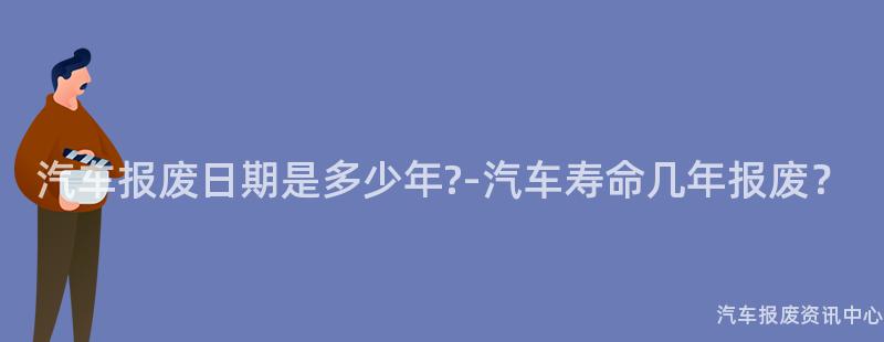 汽车报废日期是多少年?-汽车寿命几年报废？
