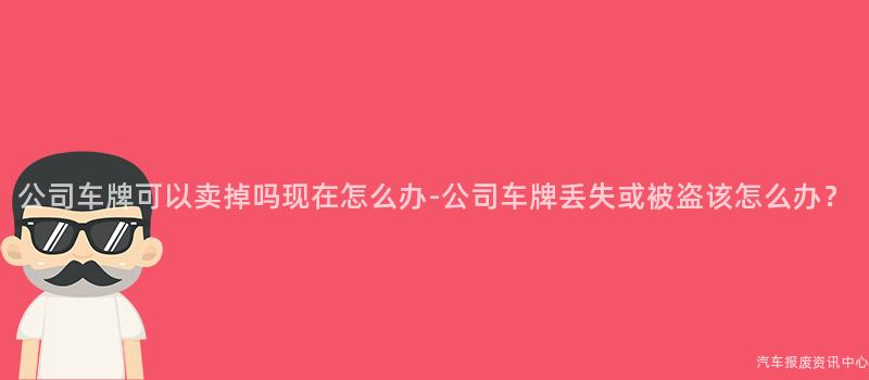 公司车牌可以卖掉吗现在怎么办-公司车牌丢失或被盗该怎么办？
