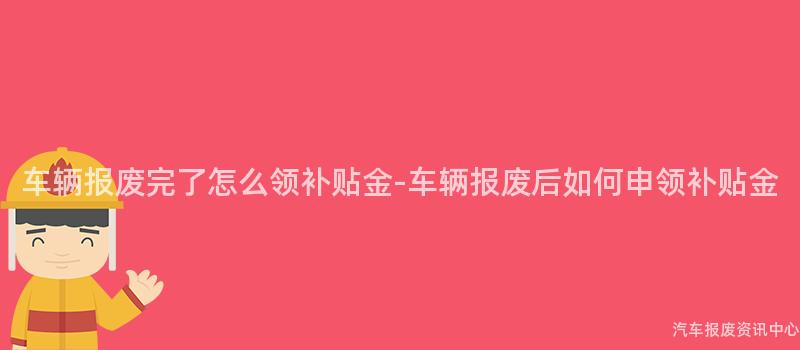 车辆报废完了怎么领补贴金-车辆报废后如何申领补贴金