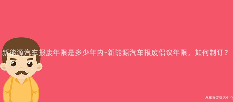 新能源汽车报废年限是多少年内-新能源汽车报废倡议年限，如何制订？