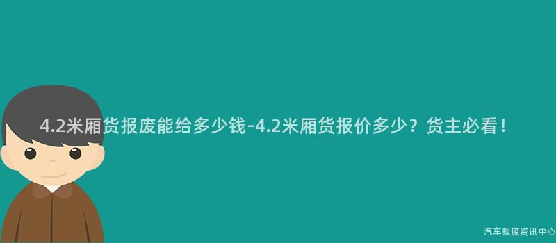 4.2米厢货报废能给多少钱-4.2米厢货报价多少？货主必看！