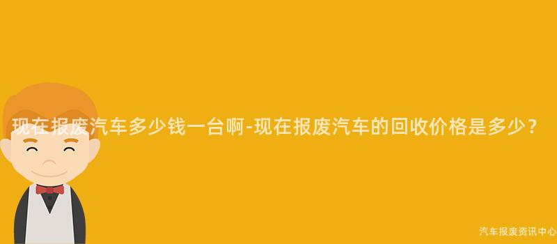 现在报废汽车多少钱一台啊-现在报废汽车的回收价格是多少？