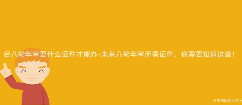 后八轮年审要什么证件才能办-未来八轮年审所需证件，你需要知道这些！