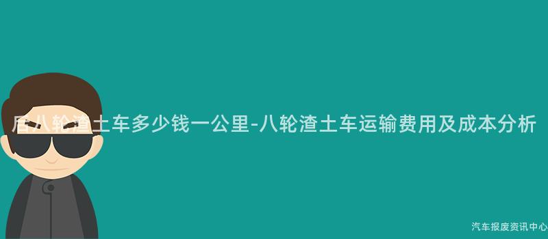 后八轮渣土车多少钱一公里-八轮渣土车运输费用及成本分析