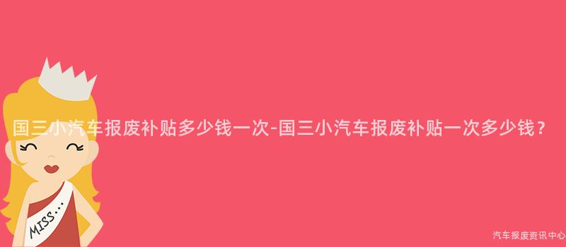 国三小汽车报废补贴多少钱一次-国三小汽车报废补贴一次多少钱？
