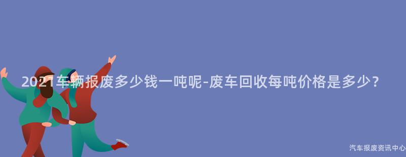2021车辆报废多少钱一吨呢-废车回收每吨价格是多少？