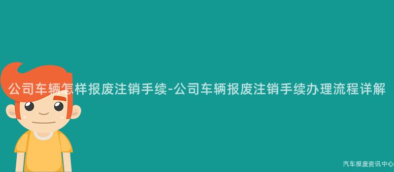 公司车辆怎样报废注销手续-公司车辆报废注销手续办理流程详解