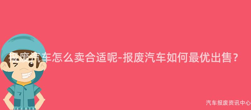 报废汽车怎么卖合适呢-报废汽车如何最优出售？