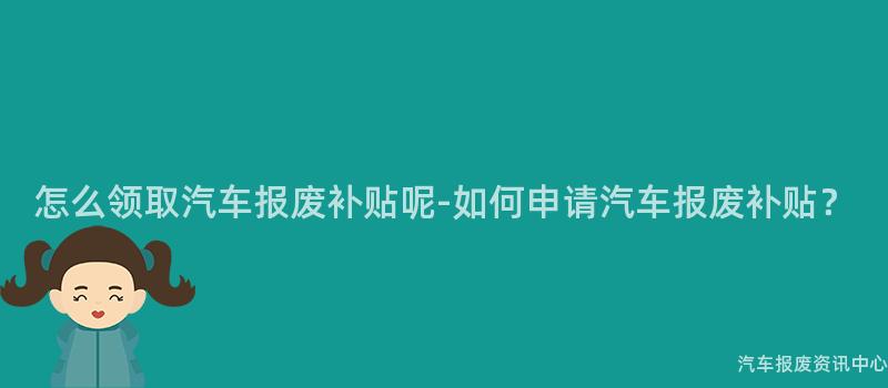 怎么领取汽车报废补贴呢-如何申请汽车报废补贴？