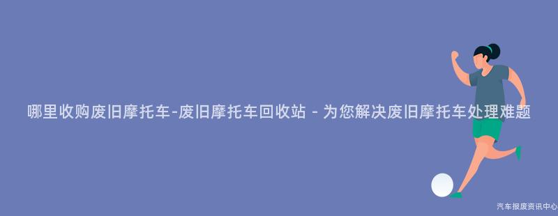 哪里收购废旧摩托车-废旧摩托车回收站 - 为您解决废旧摩托车处理难题