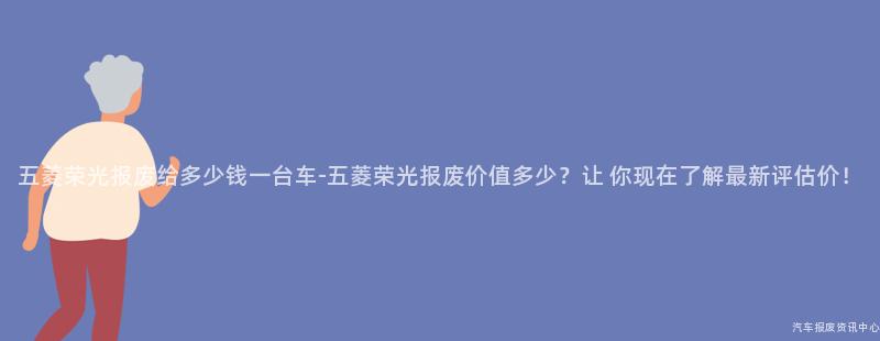 五菱荣光报废给多少钱一台车-五菱荣光报废价值多少？让 你现在了解最新评估价！