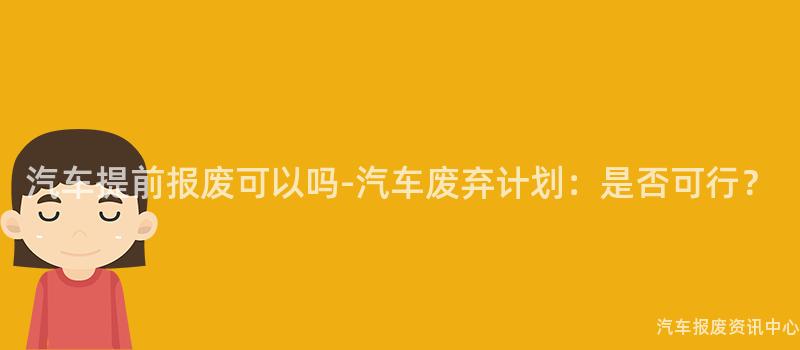 汽车提前报废可以吗-汽车废弃计划：是否可行？