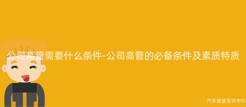 公司高管需要什么条件-公司高管的必备条件及素质特质