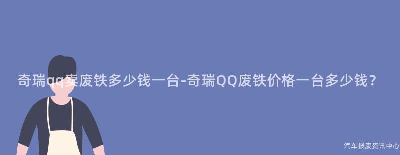 奇瑞qq卖废铁多少钱一台-奇瑞QQ废铁价格一台多少钱？