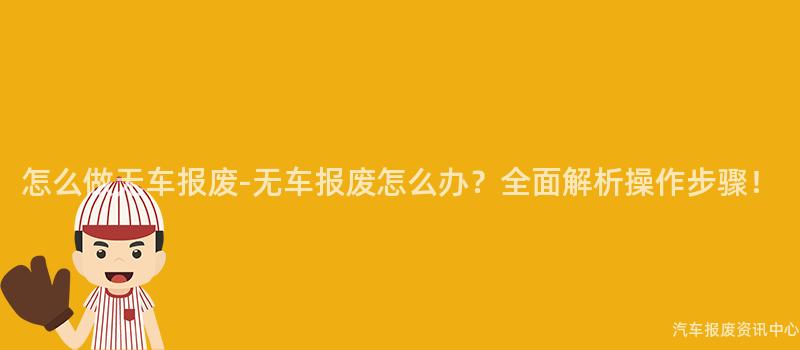 怎么做无车报废-无车报废怎么办？全面解析操作步骤！