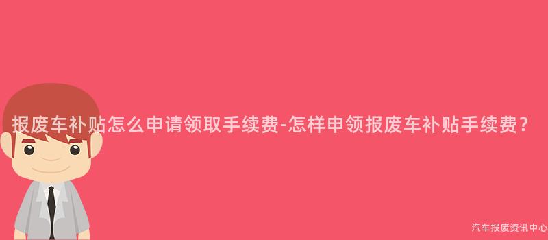报废车补贴怎么申请领取手续费-怎样申领报废车补贴手续费？