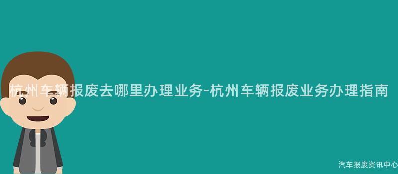 杭州车辆报废去哪里办理业务-杭州车辆报废业务办理指南