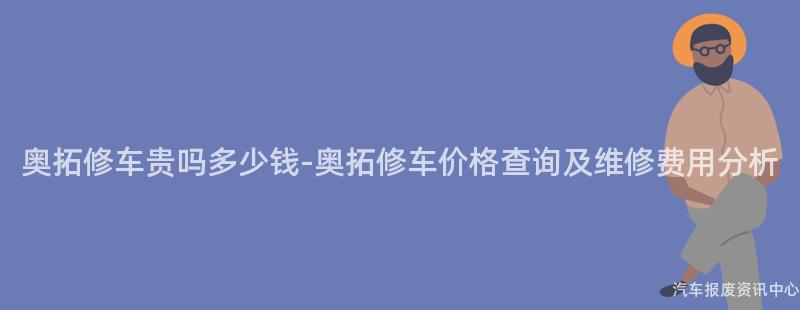 奥拓修车贵吗多少钱-奥拓修车价格查询及维修费用分析