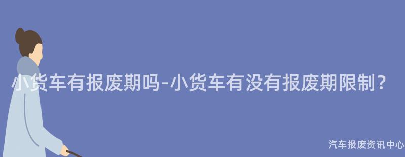 小货车有报废期吗-小货车有没有报废期限制？