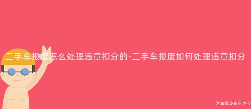 二手车报废怎么处理违章扣分的-二手车报废如何处理违章扣分