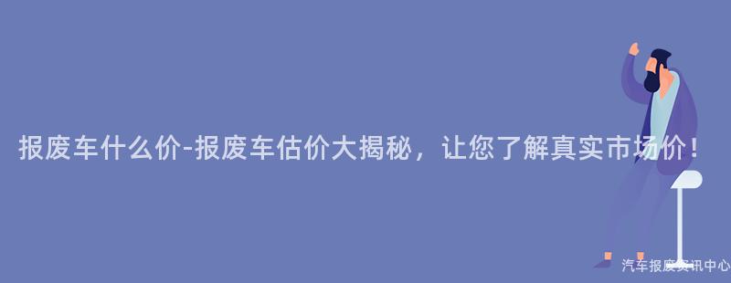 报废车什么价-报废车估价大揭秘，让您了解真实市场价！