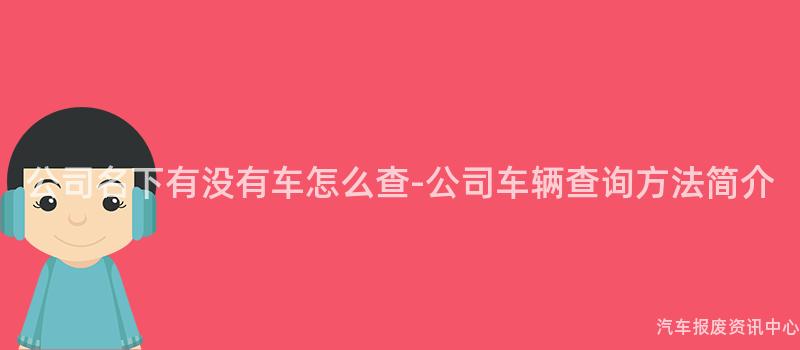 公司名下有没有车怎么查-公司车辆查询方法简介