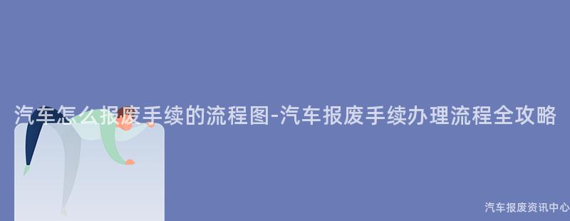 汽车怎么报废手续的流程图-汽车报废手续办理流程全攻略